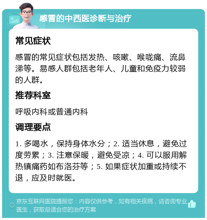 感冒的中西医诊断与治疗 常见症状 感冒的常见症状包括发热、咳嗽、喉咙痛、流鼻涕等。易感人群包括老年人、儿童和免疫力较弱的人群。 推荐科室 呼吸内科或普通内科 调理要点 1. 多喝水，保持身体水分；2. 适当休息，避免过度劳累；3. 注意保暖，避免受凉；4. 可以服用解热镇痛药如布洛芬等；5. 如果症状加重或持续不退，应及时就医。