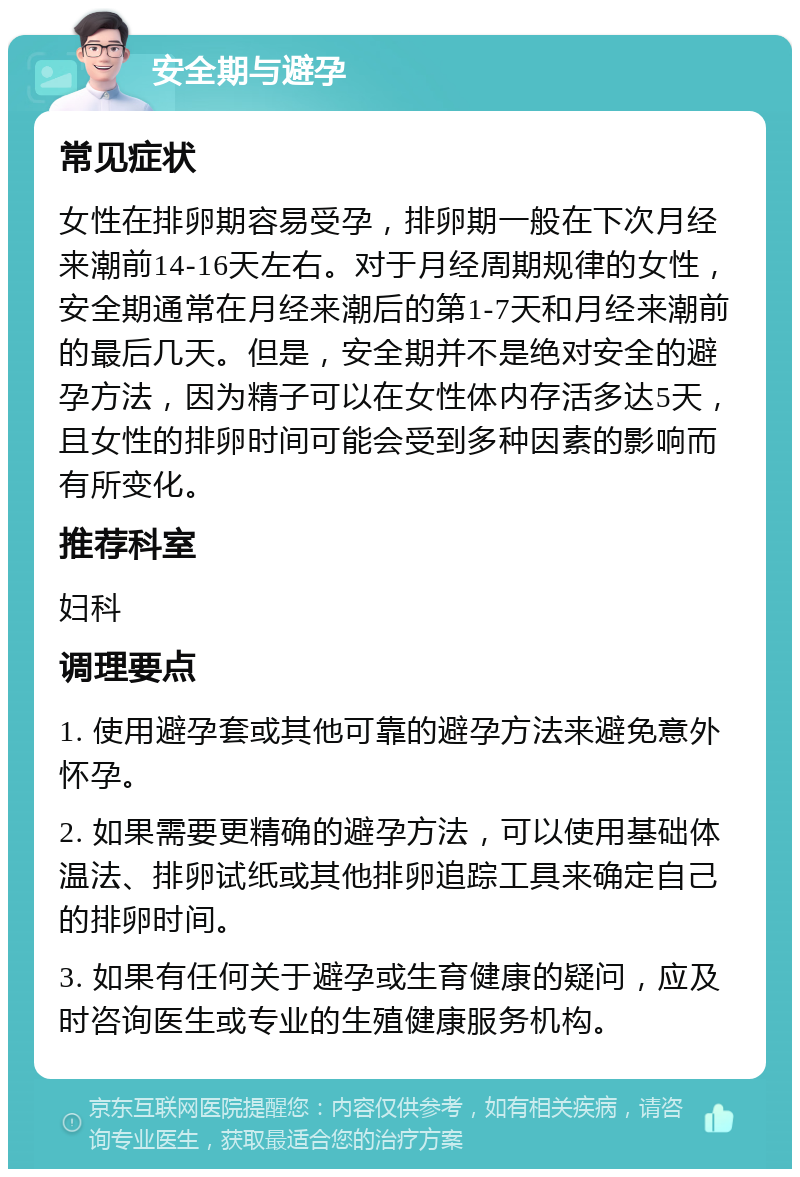 安全期与避孕 常见症状 女性在排卵期容易受孕，排卵期一般在下次月经来潮前14-16天左右。对于月经周期规律的女性，安全期通常在月经来潮后的第1-7天和月经来潮前的最后几天。但是，安全期并不是绝对安全的避孕方法，因为精子可以在女性体内存活多达5天，且女性的排卵时间可能会受到多种因素的影响而有所变化。 推荐科室 妇科 调理要点 1. 使用避孕套或其他可靠的避孕方法来避免意外怀孕。 2. 如果需要更精确的避孕方法，可以使用基础体温法、排卵试纸或其他排卵追踪工具来确定自己的排卵时间。 3. 如果有任何关于避孕或生育健康的疑问，应及时咨询医生或专业的生殖健康服务机构。