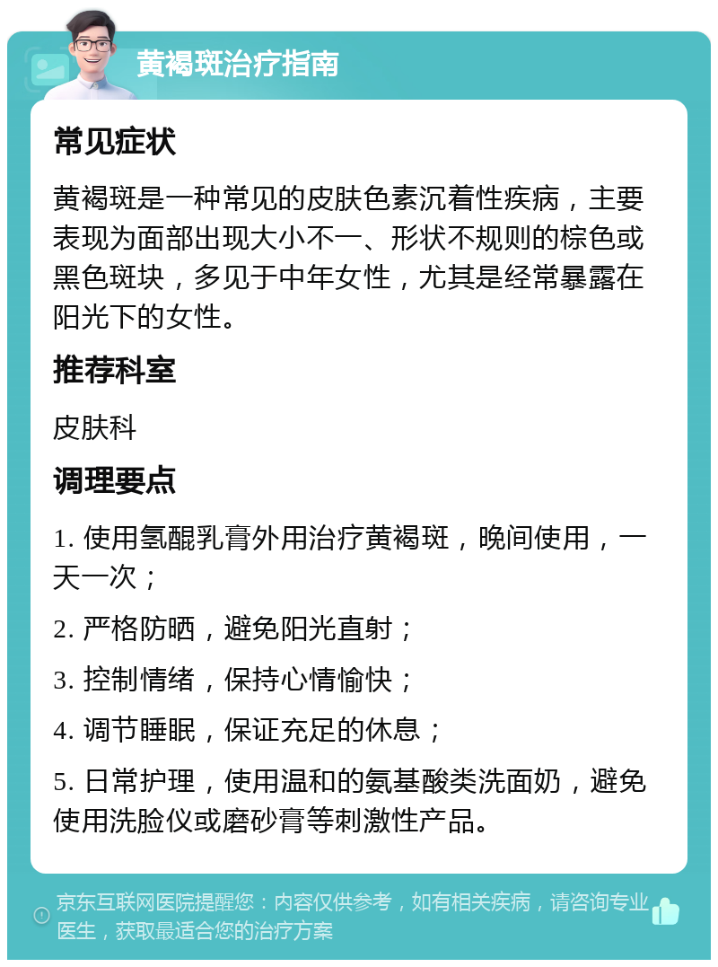 黄褐斑治疗指南 常见症状 黄褐斑是一种常见的皮肤色素沉着性疾病，主要表现为面部出现大小不一、形状不规则的棕色或黑色斑块，多见于中年女性，尤其是经常暴露在阳光下的女性。 推荐科室 皮肤科 调理要点 1. 使用氢醌乳膏外用治疗黄褐斑，晚间使用，一天一次； 2. 严格防晒，避免阳光直射； 3. 控制情绪，保持心情愉快； 4. 调节睡眠，保证充足的休息； 5. 日常护理，使用温和的氨基酸类洗面奶，避免使用洗脸仪或磨砂膏等刺激性产品。