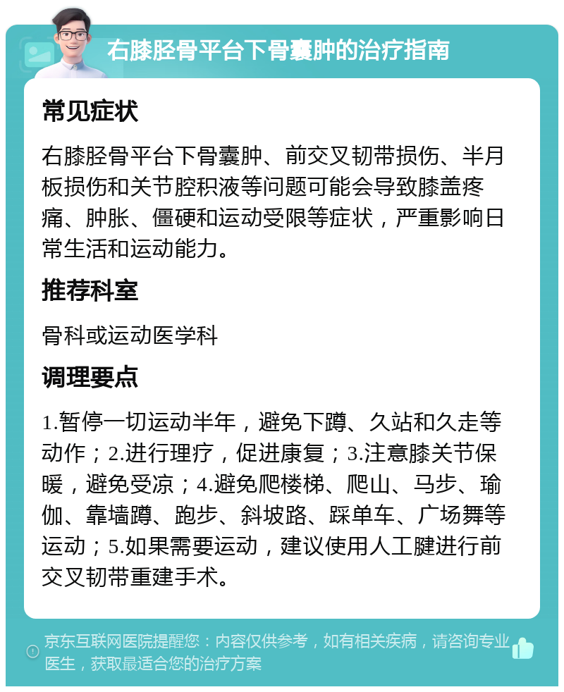 右膝胫骨平台下骨囊肿的治疗指南 常见症状 右膝胫骨平台下骨囊肿、前交叉韧带损伤、半月板损伤和关节腔积液等问题可能会导致膝盖疼痛、肿胀、僵硬和运动受限等症状，严重影响日常生活和运动能力。 推荐科室 骨科或运动医学科 调理要点 1.暂停一切运动半年，避免下蹲、久站和久走等动作；2.进行理疗，促进康复；3.注意膝关节保暖，避免受凉；4.避免爬楼梯、爬山、马步、瑜伽、靠墙蹲、跑步、斜坡路、踩单车、广场舞等运动；5.如果需要运动，建议使用人工腱进行前交叉韧带重建手术。