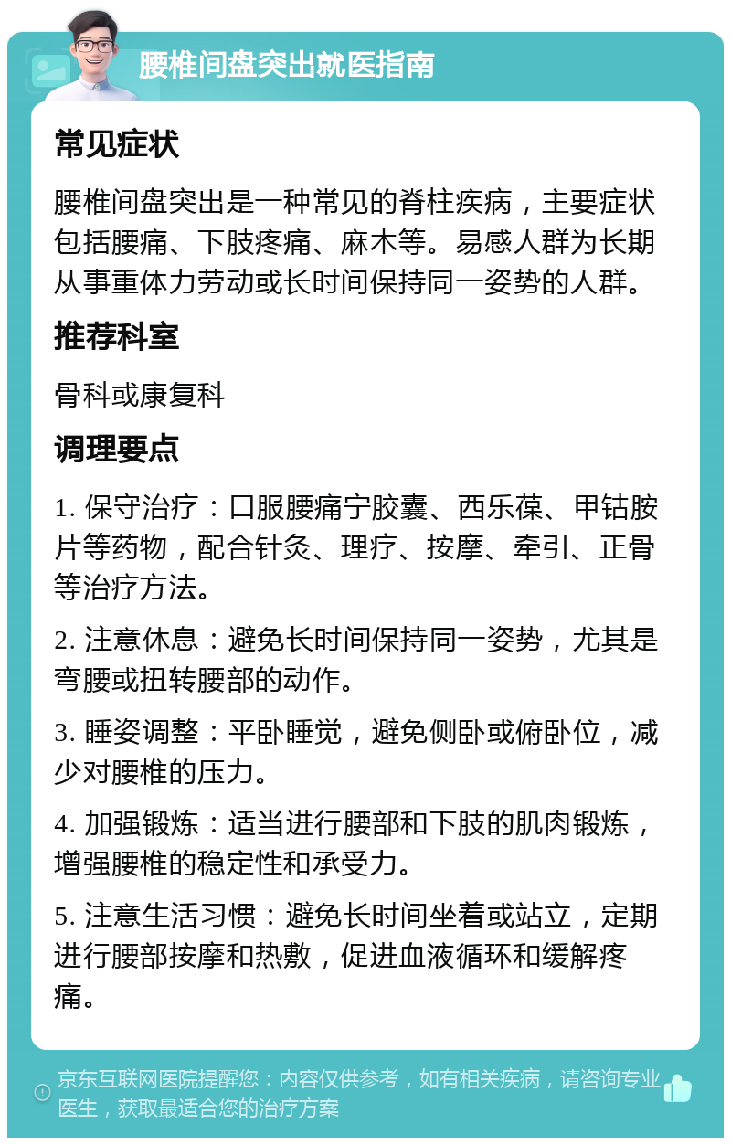 腰椎间盘突出就医指南 常见症状 腰椎间盘突出是一种常见的脊柱疾病，主要症状包括腰痛、下肢疼痛、麻木等。易感人群为长期从事重体力劳动或长时间保持同一姿势的人群。 推荐科室 骨科或康复科 调理要点 1. 保守治疗：口服腰痛宁胶囊、西乐葆、甲钴胺片等药物，配合针灸、理疗、按摩、牵引、正骨等治疗方法。 2. 注意休息：避免长时间保持同一姿势，尤其是弯腰或扭转腰部的动作。 3. 睡姿调整：平卧睡觉，避免侧卧或俯卧位，减少对腰椎的压力。 4. 加强锻炼：适当进行腰部和下肢的肌肉锻炼，增强腰椎的稳定性和承受力。 5. 注意生活习惯：避免长时间坐着或站立，定期进行腰部按摩和热敷，促进血液循环和缓解疼痛。