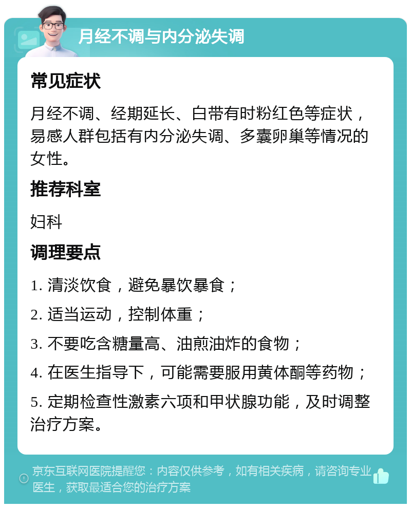 月经不调与内分泌失调 常见症状 月经不调、经期延长、白带有时粉红色等症状，易感人群包括有内分泌失调、多囊卵巢等情况的女性。 推荐科室 妇科 调理要点 1. 清淡饮食，避免暴饮暴食； 2. 适当运动，控制体重； 3. 不要吃含糖量高、油煎油炸的食物； 4. 在医生指导下，可能需要服用黄体酮等药物； 5. 定期检查性激素六项和甲状腺功能，及时调整治疗方案。