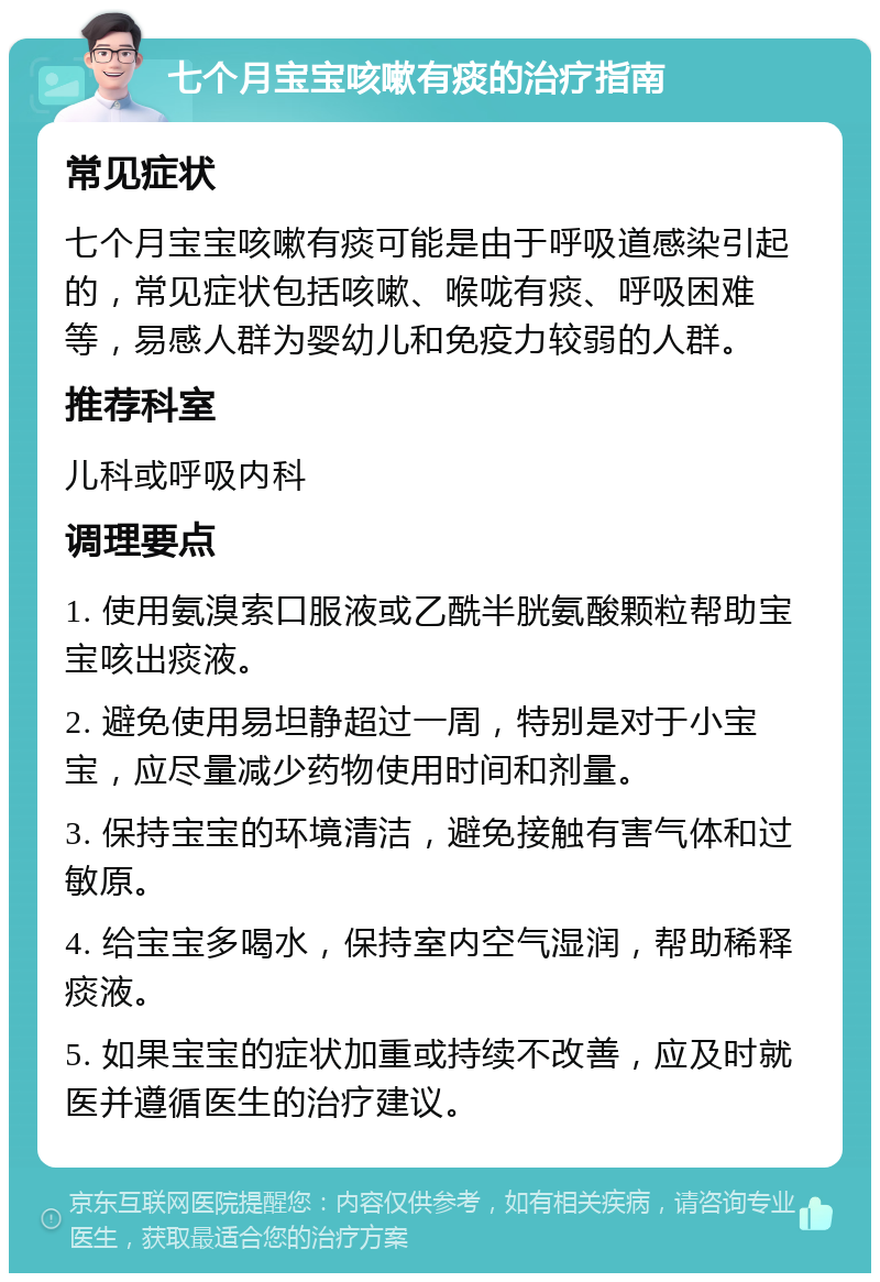 七个月宝宝咳嗽有痰的治疗指南 常见症状 七个月宝宝咳嗽有痰可能是由于呼吸道感染引起的，常见症状包括咳嗽、喉咙有痰、呼吸困难等，易感人群为婴幼儿和免疫力较弱的人群。 推荐科室 儿科或呼吸内科 调理要点 1. 使用氨溴索口服液或乙酰半胱氨酸颗粒帮助宝宝咳出痰液。 2. 避免使用易坦静超过一周，特别是对于小宝宝，应尽量减少药物使用时间和剂量。 3. 保持宝宝的环境清洁，避免接触有害气体和过敏原。 4. 给宝宝多喝水，保持室内空气湿润，帮助稀释痰液。 5. 如果宝宝的症状加重或持续不改善，应及时就医并遵循医生的治疗建议。