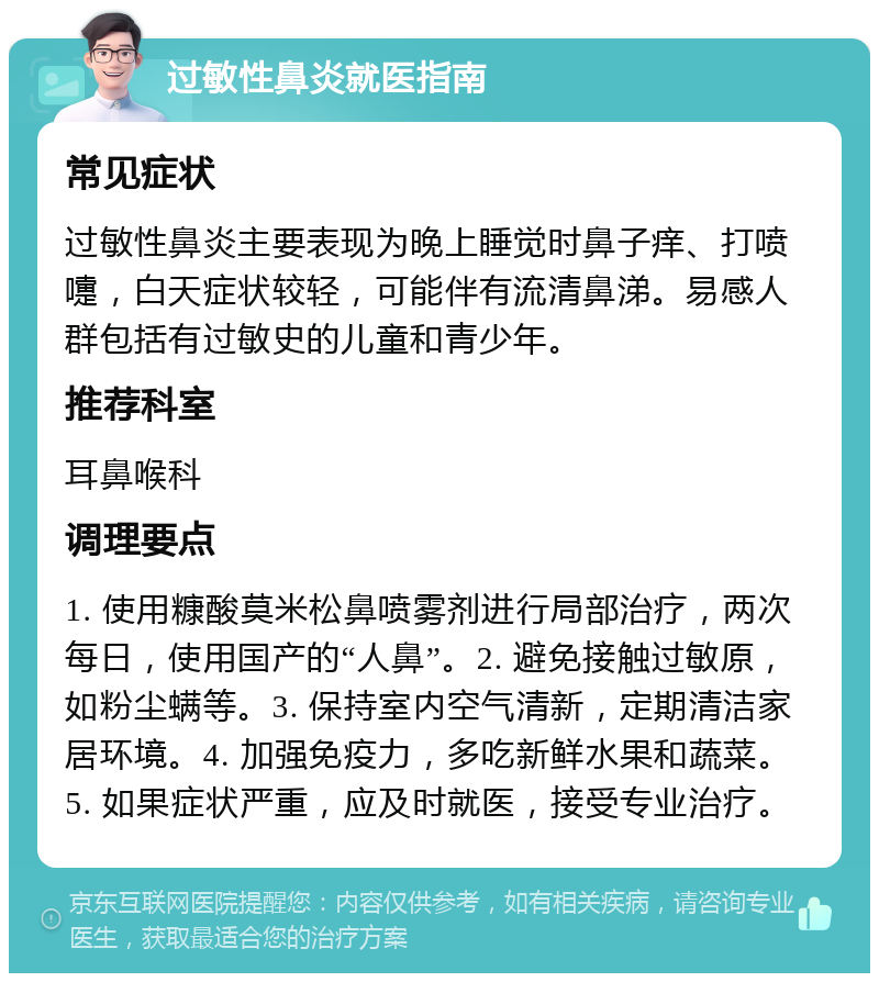 过敏性鼻炎就医指南 常见症状 过敏性鼻炎主要表现为晚上睡觉时鼻子痒、打喷嚏，白天症状较轻，可能伴有流清鼻涕。易感人群包括有过敏史的儿童和青少年。 推荐科室 耳鼻喉科 调理要点 1. 使用糠酸莫米松鼻喷雾剂进行局部治疗，两次每日，使用国产的“人鼻”。2. 避免接触过敏原，如粉尘螨等。3. 保持室内空气清新，定期清洁家居环境。4. 加强免疫力，多吃新鲜水果和蔬菜。5. 如果症状严重，应及时就医，接受专业治疗。