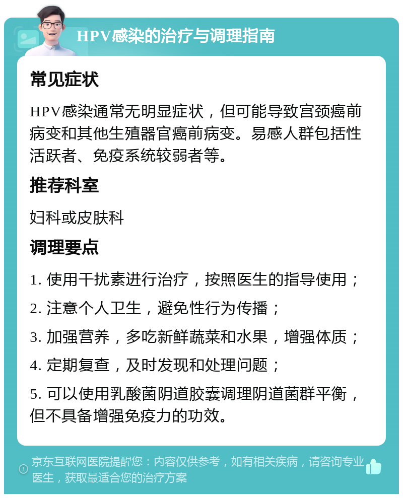 HPV感染的治疗与调理指南 常见症状 HPV感染通常无明显症状，但可能导致宫颈癌前病变和其他生殖器官癌前病变。易感人群包括性活跃者、免疫系统较弱者等。 推荐科室 妇科或皮肤科 调理要点 1. 使用干扰素进行治疗，按照医生的指导使用； 2. 注意个人卫生，避免性行为传播； 3. 加强营养，多吃新鲜蔬菜和水果，增强体质； 4. 定期复查，及时发现和处理问题； 5. 可以使用乳酸菌阴道胶囊调理阴道菌群平衡，但不具备增强免疫力的功效。