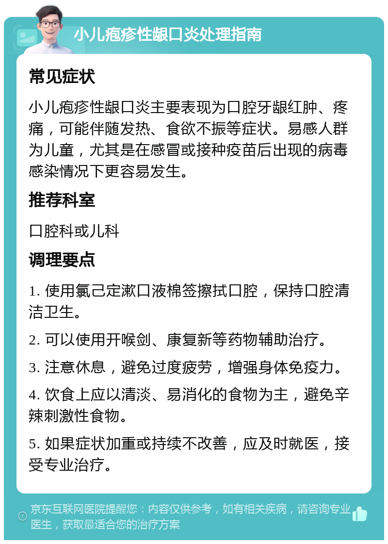 小儿疱疹性龈口炎处理指南 常见症状 小儿疱疹性龈口炎主要表现为口腔牙龈红肿、疼痛，可能伴随发热、食欲不振等症状。易感人群为儿童，尤其是在感冒或接种疫苗后出现的病毒感染情况下更容易发生。 推荐科室 口腔科或儿科 调理要点 1. 使用氯己定漱口液棉签擦拭口腔，保持口腔清洁卫生。 2. 可以使用开喉剑、康复新等药物辅助治疗。 3. 注意休息，避免过度疲劳，增强身体免疫力。 4. 饮食上应以清淡、易消化的食物为主，避免辛辣刺激性食物。 5. 如果症状加重或持续不改善，应及时就医，接受专业治疗。