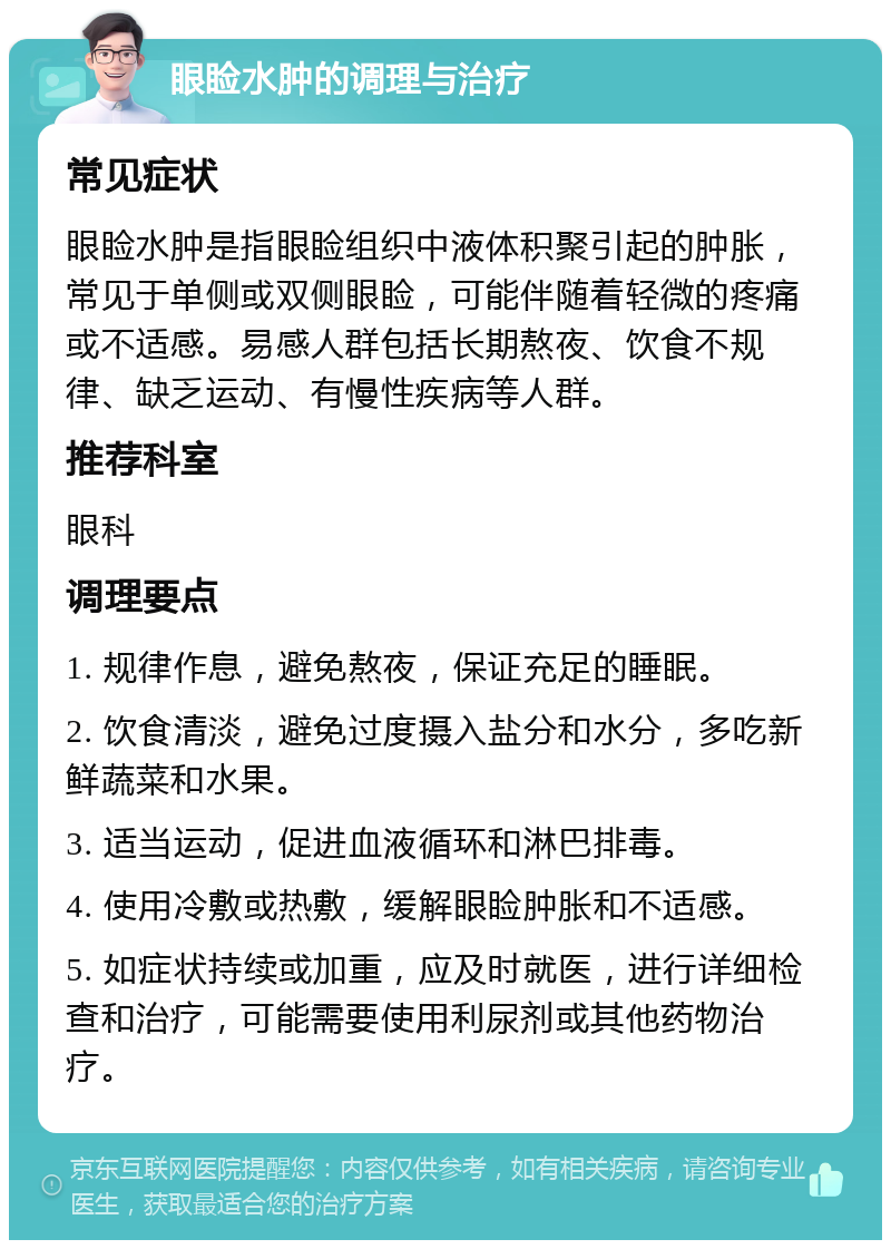 眼睑水肿的调理与治疗 常见症状 眼睑水肿是指眼睑组织中液体积聚引起的肿胀，常见于单侧或双侧眼睑，可能伴随着轻微的疼痛或不适感。易感人群包括长期熬夜、饮食不规律、缺乏运动、有慢性疾病等人群。 推荐科室 眼科 调理要点 1. 规律作息，避免熬夜，保证充足的睡眠。 2. 饮食清淡，避免过度摄入盐分和水分，多吃新鲜蔬菜和水果。 3. 适当运动，促进血液循环和淋巴排毒。 4. 使用冷敷或热敷，缓解眼睑肿胀和不适感。 5. 如症状持续或加重，应及时就医，进行详细检查和治疗，可能需要使用利尿剂或其他药物治疗。