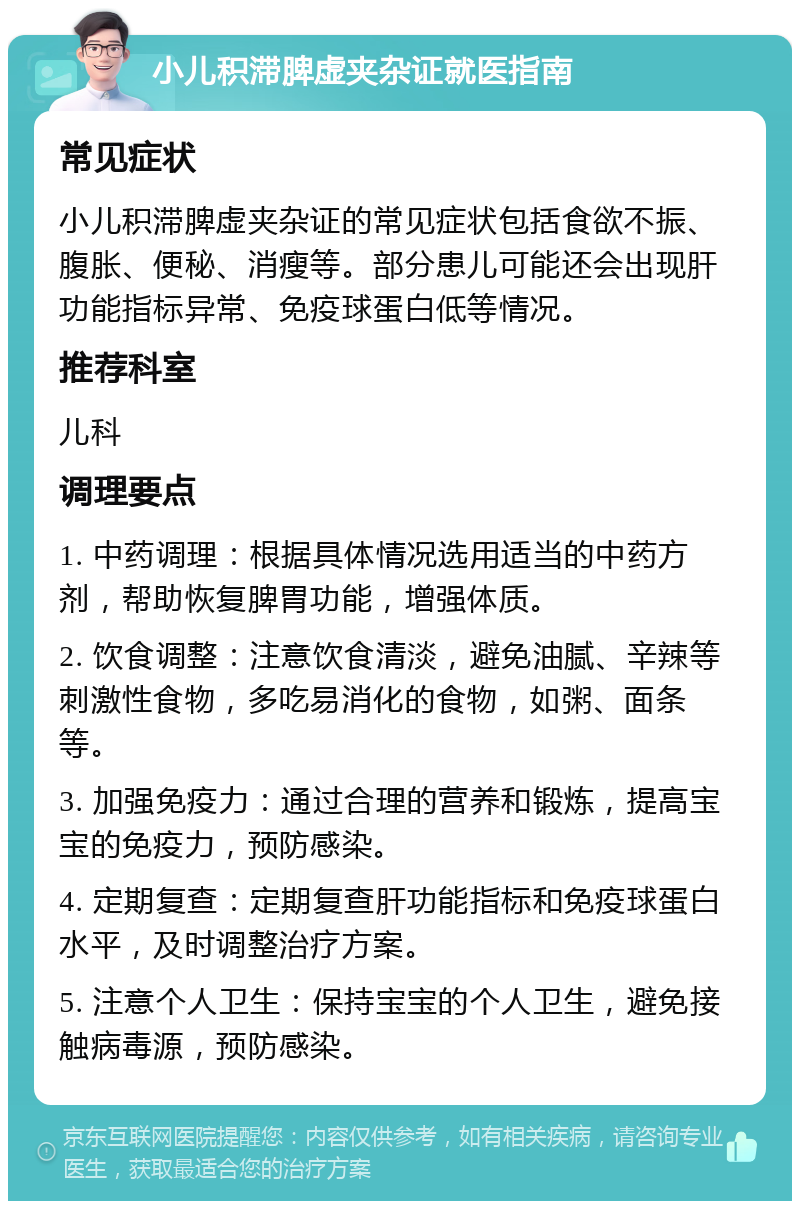 小儿积滞脾虚夹杂证就医指南 常见症状 小儿积滞脾虚夹杂证的常见症状包括食欲不振、腹胀、便秘、消瘦等。部分患儿可能还会出现肝功能指标异常、免疫球蛋白低等情况。 推荐科室 儿科 调理要点 1. 中药调理：根据具体情况选用适当的中药方剂，帮助恢复脾胃功能，增强体质。 2. 饮食调整：注意饮食清淡，避免油腻、辛辣等刺激性食物，多吃易消化的食物，如粥、面条等。 3. 加强免疫力：通过合理的营养和锻炼，提高宝宝的免疫力，预防感染。 4. 定期复查：定期复查肝功能指标和免疫球蛋白水平，及时调整治疗方案。 5. 注意个人卫生：保持宝宝的个人卫生，避免接触病毒源，预防感染。