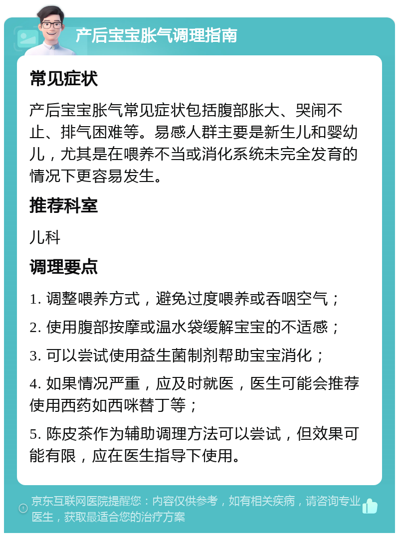 产后宝宝胀气调理指南 常见症状 产后宝宝胀气常见症状包括腹部胀大、哭闹不止、排气困难等。易感人群主要是新生儿和婴幼儿，尤其是在喂养不当或消化系统未完全发育的情况下更容易发生。 推荐科室 儿科 调理要点 1. 调整喂养方式，避免过度喂养或吞咽空气； 2. 使用腹部按摩或温水袋缓解宝宝的不适感； 3. 可以尝试使用益生菌制剂帮助宝宝消化； 4. 如果情况严重，应及时就医，医生可能会推荐使用西药如西咪替丁等； 5. 陈皮茶作为辅助调理方法可以尝试，但效果可能有限，应在医生指导下使用。