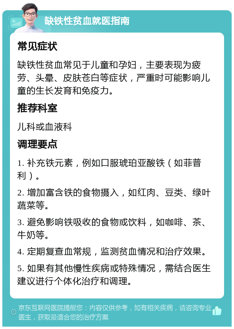 缺铁性贫血就医指南 常见症状 缺铁性贫血常见于儿童和孕妇，主要表现为疲劳、头晕、皮肤苍白等症状，严重时可能影响儿童的生长发育和免疫力。 推荐科室 儿科或血液科 调理要点 1. 补充铁元素，例如口服琥珀亚酸铁（如菲普利）。 2. 增加富含铁的食物摄入，如红肉、豆类、绿叶蔬菜等。 3. 避免影响铁吸收的食物或饮料，如咖啡、茶、牛奶等。 4. 定期复查血常规，监测贫血情况和治疗效果。 5. 如果有其他慢性疾病或特殊情况，需结合医生建议进行个体化治疗和调理。