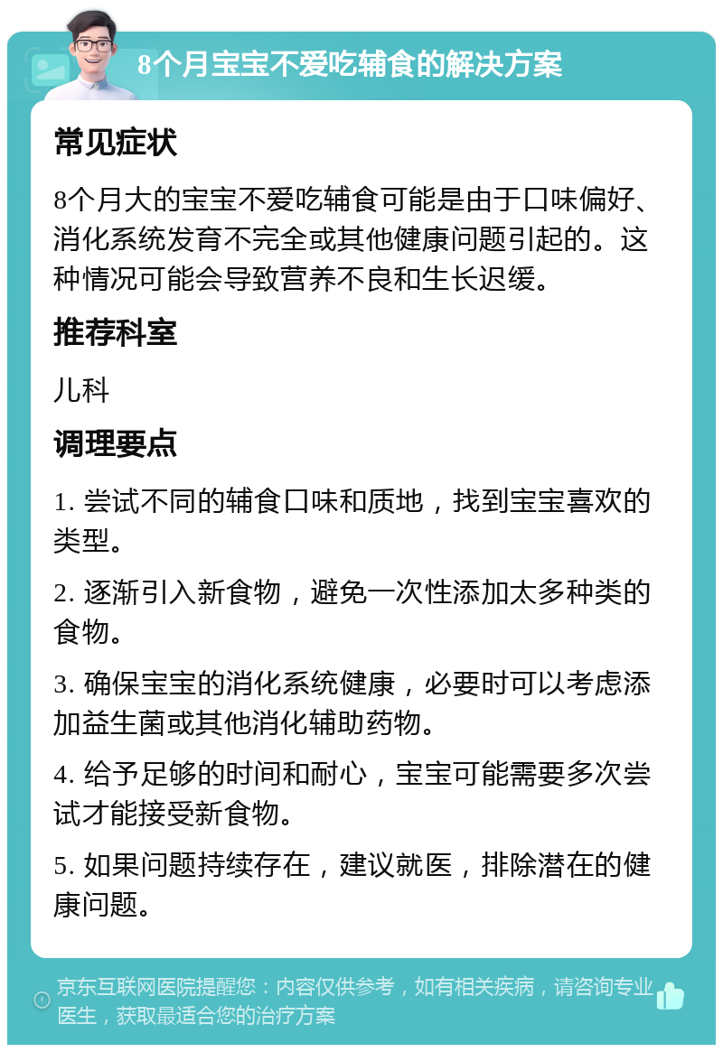 8个月宝宝不爱吃辅食的解决方案 常见症状 8个月大的宝宝不爱吃辅食可能是由于口味偏好、消化系统发育不完全或其他健康问题引起的。这种情况可能会导致营养不良和生长迟缓。 推荐科室 儿科 调理要点 1. 尝试不同的辅食口味和质地，找到宝宝喜欢的类型。 2. 逐渐引入新食物，避免一次性添加太多种类的食物。 3. 确保宝宝的消化系统健康，必要时可以考虑添加益生菌或其他消化辅助药物。 4. 给予足够的时间和耐心，宝宝可能需要多次尝试才能接受新食物。 5. 如果问题持续存在，建议就医，排除潜在的健康问题。