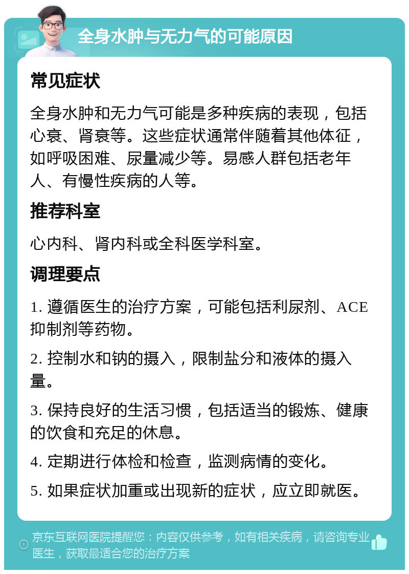 全身水肿与无力气的可能原因 常见症状 全身水肿和无力气可能是多种疾病的表现，包括心衰、肾衰等。这些症状通常伴随着其他体征，如呼吸困难、尿量减少等。易感人群包括老年人、有慢性疾病的人等。 推荐科室 心内科、肾内科或全科医学科室。 调理要点 1. 遵循医生的治疗方案，可能包括利尿剂、ACE抑制剂等药物。 2. 控制水和钠的摄入，限制盐分和液体的摄入量。 3. 保持良好的生活习惯，包括适当的锻炼、健康的饮食和充足的休息。 4. 定期进行体检和检查，监测病情的变化。 5. 如果症状加重或出现新的症状，应立即就医。