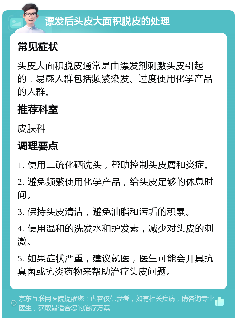 漂发后头皮大面积脱皮的处理 常见症状 头皮大面积脱皮通常是由漂发剂刺激头皮引起的，易感人群包括频繁染发、过度使用化学产品的人群。 推荐科室 皮肤科 调理要点 1. 使用二硫化硒洗头，帮助控制头皮屑和炎症。 2. 避免频繁使用化学产品，给头皮足够的休息时间。 3. 保持头皮清洁，避免油脂和污垢的积累。 4. 使用温和的洗发水和护发素，减少对头皮的刺激。 5. 如果症状严重，建议就医，医生可能会开具抗真菌或抗炎药物来帮助治疗头皮问题。