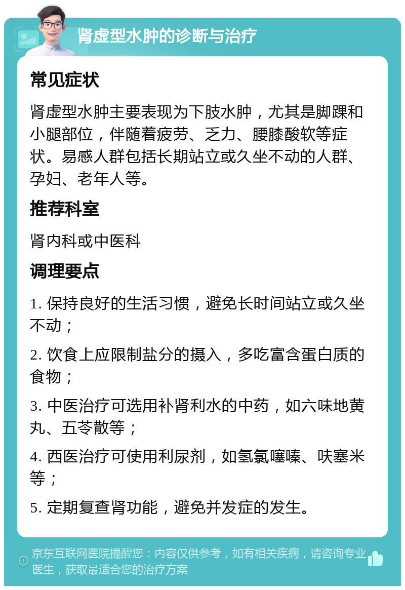 肾虚型水肿的诊断与治疗 常见症状 肾虚型水肿主要表现为下肢水肿，尤其是脚踝和小腿部位，伴随着疲劳、乏力、腰膝酸软等症状。易感人群包括长期站立或久坐不动的人群、孕妇、老年人等。 推荐科室 肾内科或中医科 调理要点 1. 保持良好的生活习惯，避免长时间站立或久坐不动； 2. 饮食上应限制盐分的摄入，多吃富含蛋白质的食物； 3. 中医治疗可选用补肾利水的中药，如六味地黄丸、五苓散等； 4. 西医治疗可使用利尿剂，如氢氯噻嗪、呋塞米等； 5. 定期复查肾功能，避免并发症的发生。