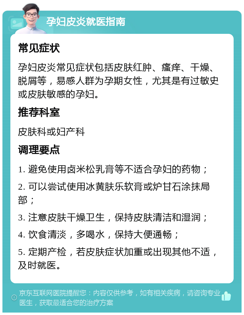 孕妇皮炎就医指南 常见症状 孕妇皮炎常见症状包括皮肤红肿、瘙痒、干燥、脱屑等，易感人群为孕期女性，尤其是有过敏史或皮肤敏感的孕妇。 推荐科室 皮肤科或妇产科 调理要点 1. 避免使用卤米松乳膏等不适合孕妇的药物； 2. 可以尝试使用冰黄肤乐软膏或炉甘石涂抹局部； 3. 注意皮肤干燥卫生，保持皮肤清洁和湿润； 4. 饮食清淡，多喝水，保持大便通畅； 5. 定期产检，若皮肤症状加重或出现其他不适，及时就医。