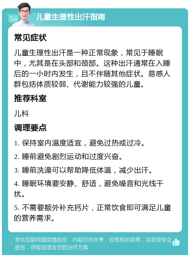 儿童生理性出汗指南 常见症状 儿童生理性出汗是一种正常现象，常见于睡眠中，尤其是在头部和颈部。这种出汗通常在入睡后的一小时内发生，且不伴随其他症状。易感人群包括体质较弱、代谢能力较强的儿童。 推荐科室 儿科 调理要点 1. 保持室内温度适宜，避免过热或过冷。 2. 睡前避免剧烈运动和过度兴奋。 3. 睡前洗澡可以帮助降低体温，减少出汗。 4. 睡眠环境要安静、舒适，避免噪音和光线干扰。 5. 不需要额外补充钙片，正常饮食即可满足儿童的营养需求。