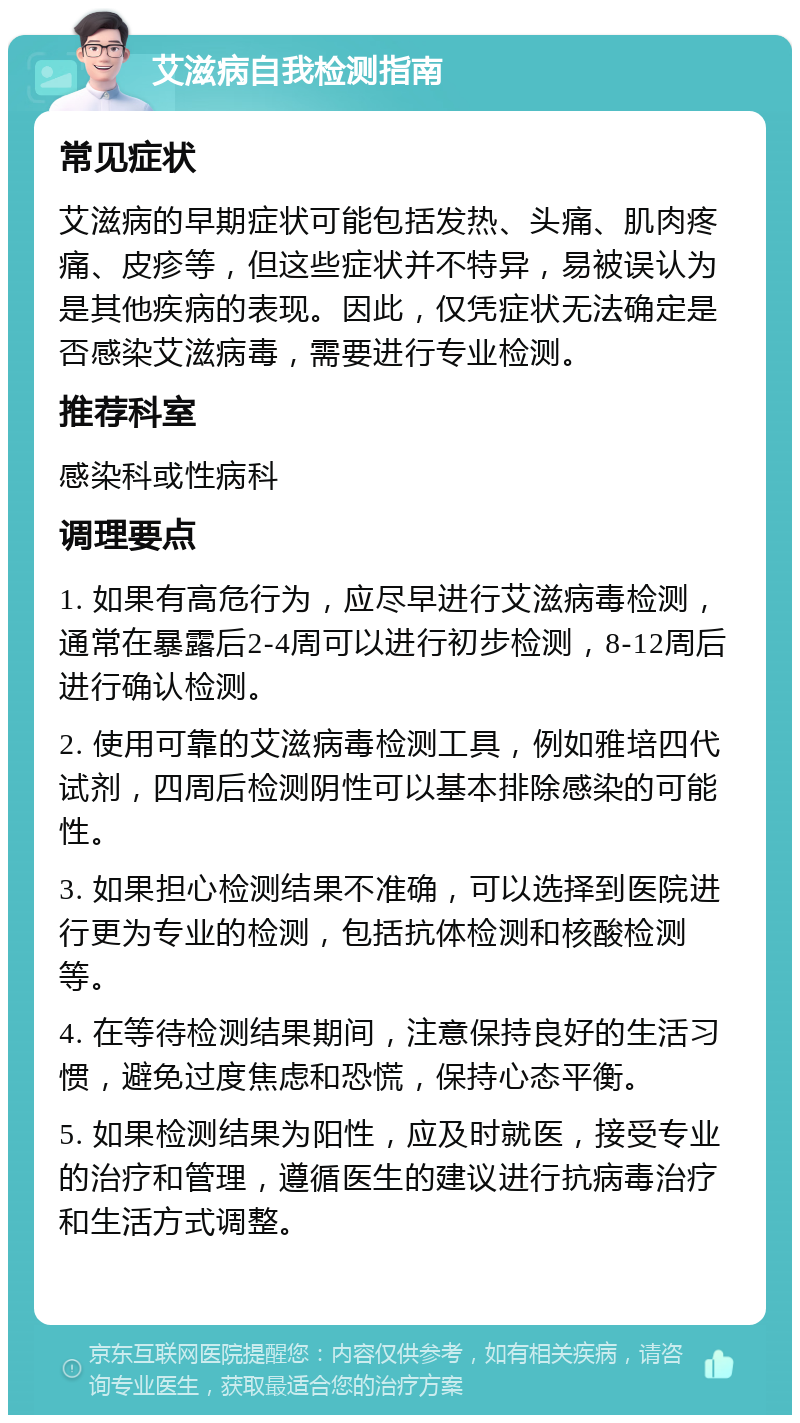 艾滋病自我检测指南 常见症状 艾滋病的早期症状可能包括发热、头痛、肌肉疼痛、皮疹等，但这些症状并不特异，易被误认为是其他疾病的表现。因此，仅凭症状无法确定是否感染艾滋病毒，需要进行专业检测。 推荐科室 感染科或性病科 调理要点 1. 如果有高危行为，应尽早进行艾滋病毒检测，通常在暴露后2-4周可以进行初步检测，8-12周后进行确认检测。 2. 使用可靠的艾滋病毒检测工具，例如雅培四代试剂，四周后检测阴性可以基本排除感染的可能性。 3. 如果担心检测结果不准确，可以选择到医院进行更为专业的检测，包括抗体检测和核酸检测等。 4. 在等待检测结果期间，注意保持良好的生活习惯，避免过度焦虑和恐慌，保持心态平衡。 5. 如果检测结果为阳性，应及时就医，接受专业的治疗和管理，遵循医生的建议进行抗病毒治疗和生活方式调整。