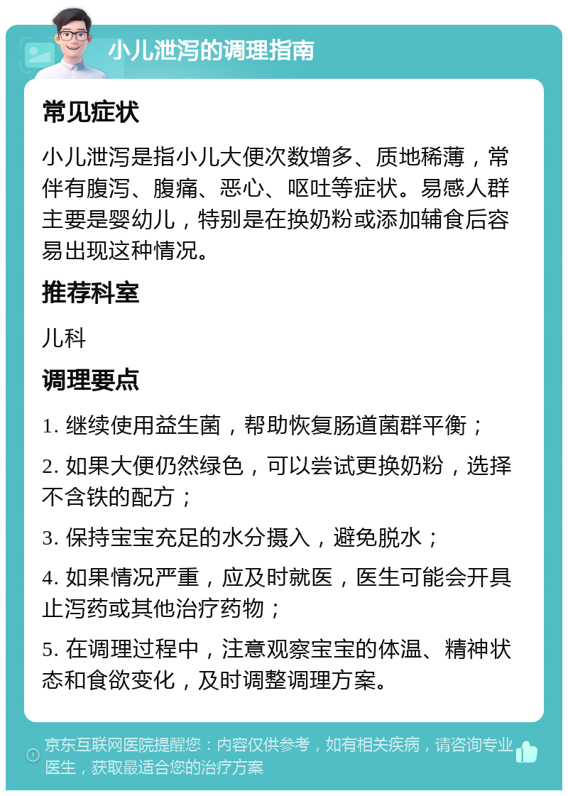 小儿泄泻的调理指南 常见症状 小儿泄泻是指小儿大便次数增多、质地稀薄，常伴有腹泻、腹痛、恶心、呕吐等症状。易感人群主要是婴幼儿，特别是在换奶粉或添加辅食后容易出现这种情况。 推荐科室 儿科 调理要点 1. 继续使用益生菌，帮助恢复肠道菌群平衡； 2. 如果大便仍然绿色，可以尝试更换奶粉，选择不含铁的配方； 3. 保持宝宝充足的水分摄入，避免脱水； 4. 如果情况严重，应及时就医，医生可能会开具止泻药或其他治疗药物； 5. 在调理过程中，注意观察宝宝的体温、精神状态和食欲变化，及时调整调理方案。