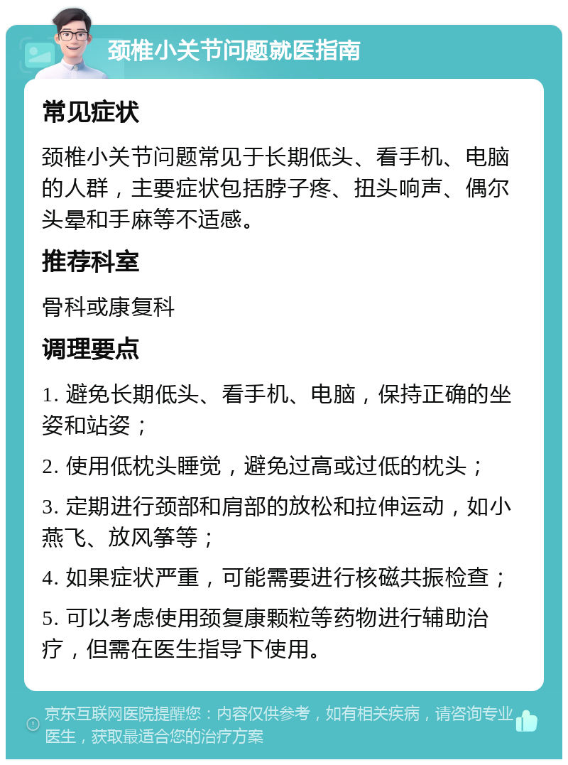 颈椎小关节问题就医指南 常见症状 颈椎小关节问题常见于长期低头、看手机、电脑的人群，主要症状包括脖子疼、扭头响声、偶尔头晕和手麻等不适感。 推荐科室 骨科或康复科 调理要点 1. 避免长期低头、看手机、电脑，保持正确的坐姿和站姿； 2. 使用低枕头睡觉，避免过高或过低的枕头； 3. 定期进行颈部和肩部的放松和拉伸运动，如小燕飞、放风筝等； 4. 如果症状严重，可能需要进行核磁共振检查； 5. 可以考虑使用颈复康颗粒等药物进行辅助治疗，但需在医生指导下使用。