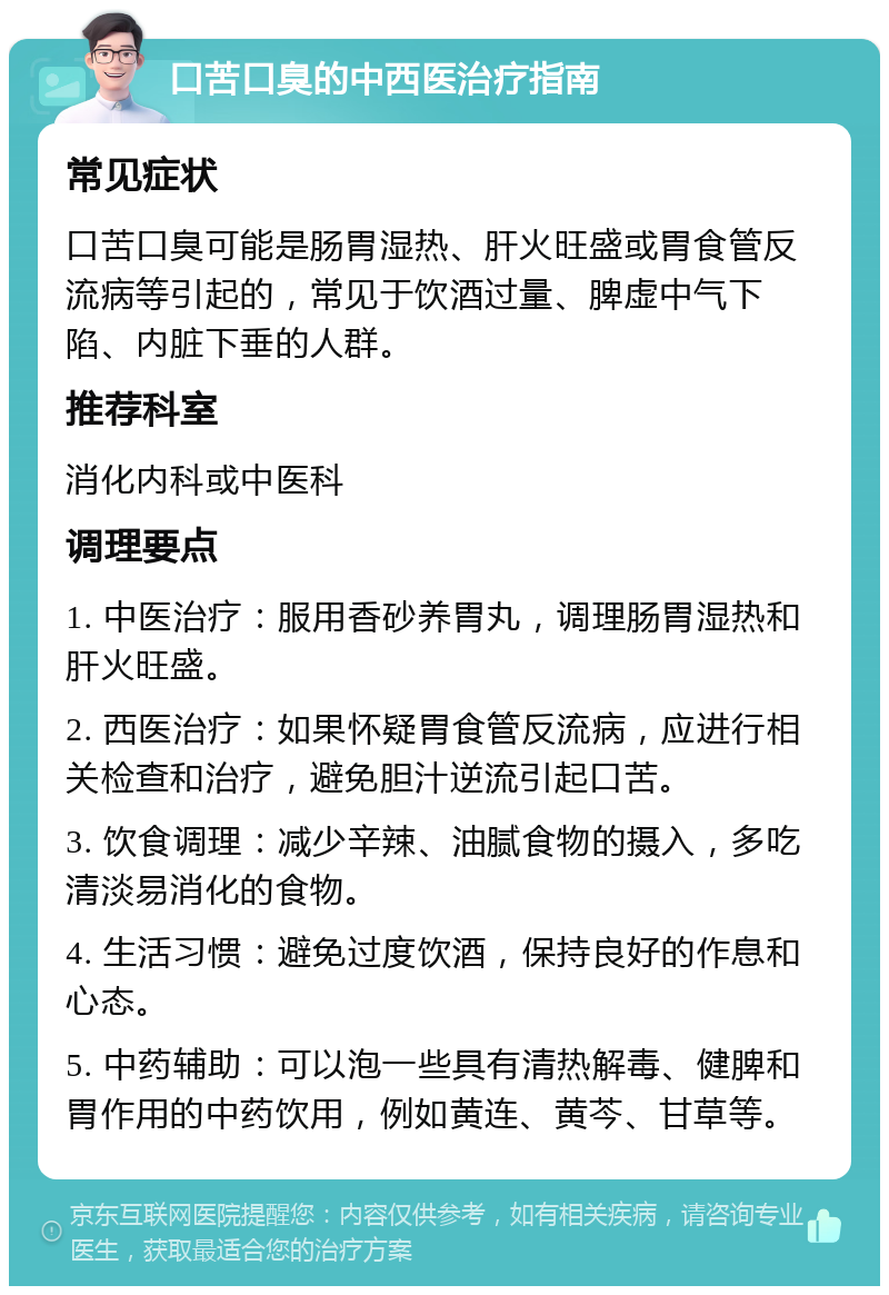 口苦口臭的中西医治疗指南 常见症状 口苦口臭可能是肠胃湿热、肝火旺盛或胃食管反流病等引起的，常见于饮酒过量、脾虚中气下陷、内脏下垂的人群。 推荐科室 消化内科或中医科 调理要点 1. 中医治疗：服用香砂养胃丸，调理肠胃湿热和肝火旺盛。 2. 西医治疗：如果怀疑胃食管反流病，应进行相关检查和治疗，避免胆汁逆流引起口苦。 3. 饮食调理：减少辛辣、油腻食物的摄入，多吃清淡易消化的食物。 4. 生活习惯：避免过度饮酒，保持良好的作息和心态。 5. 中药辅助：可以泡一些具有清热解毒、健脾和胃作用的中药饮用，例如黄连、黄芩、甘草等。