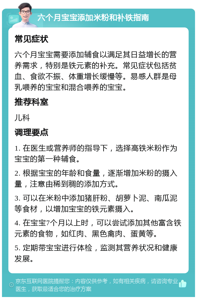 六个月宝宝添加米粉和补铁指南 常见症状 六个月宝宝需要添加辅食以满足其日益增长的营养需求，特别是铁元素的补充。常见症状包括贫血、食欲不振、体重增长缓慢等。易感人群是母乳喂养的宝宝和混合喂养的宝宝。 推荐科室 儿科 调理要点 1. 在医生或营养师的指导下，选择高铁米粉作为宝宝的第一种辅食。 2. 根据宝宝的年龄和食量，逐渐增加米粉的摄入量，注意由稀到稠的添加方式。 3. 可以在米粉中添加猪肝粉、胡萝卜泥、南瓜泥等食材，以增加宝宝的铁元素摄入。 4. 在宝宝7个月以上时，可以尝试添加其他富含铁元素的食物，如红肉、黑色禽肉、蛋黄等。 5. 定期带宝宝进行体检，监测其营养状况和健康发展。