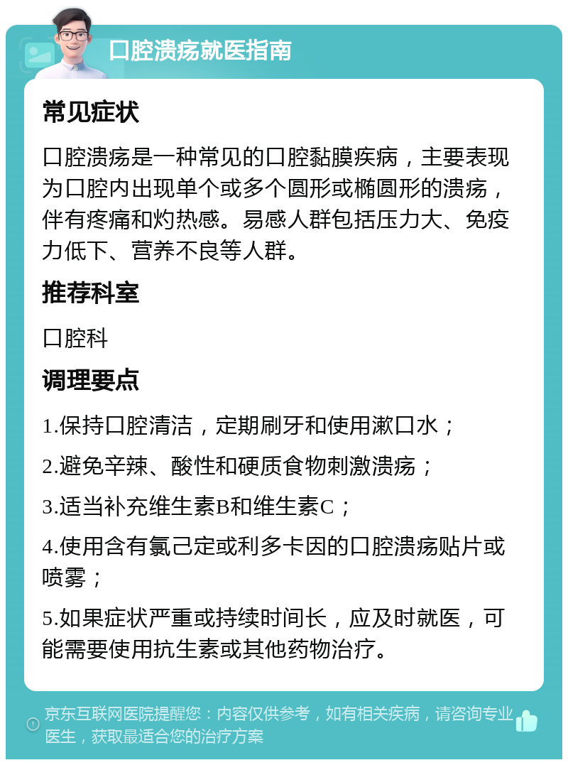 口腔溃疡就医指南 常见症状 口腔溃疡是一种常见的口腔黏膜疾病，主要表现为口腔内出现单个或多个圆形或椭圆形的溃疡，伴有疼痛和灼热感。易感人群包括压力大、免疫力低下、营养不良等人群。 推荐科室 口腔科 调理要点 1.保持口腔清洁，定期刷牙和使用漱口水； 2.避免辛辣、酸性和硬质食物刺激溃疡； 3.适当补充维生素B和维生素C； 4.使用含有氯己定或利多卡因的口腔溃疡贴片或喷雾； 5.如果症状严重或持续时间长，应及时就医，可能需要使用抗生素或其他药物治疗。