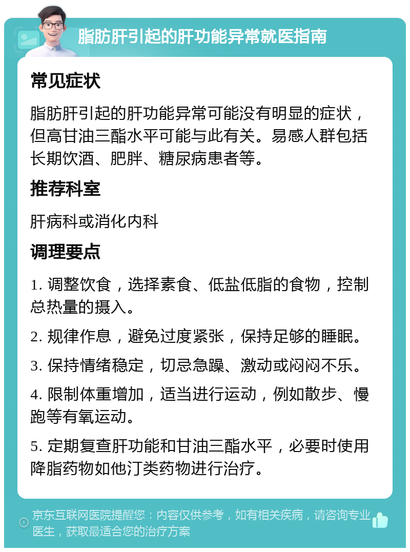 脂肪肝引起的肝功能异常就医指南 常见症状 脂肪肝引起的肝功能异常可能没有明显的症状，但高甘油三酯水平可能与此有关。易感人群包括长期饮酒、肥胖、糖尿病患者等。 推荐科室 肝病科或消化内科 调理要点 1. 调整饮食，选择素食、低盐低脂的食物，控制总热量的摄入。 2. 规律作息，避免过度紧张，保持足够的睡眠。 3. 保持情绪稳定，切忌急躁、激动或闷闷不乐。 4. 限制体重增加，适当进行运动，例如散步、慢跑等有氧运动。 5. 定期复查肝功能和甘油三酯水平，必要时使用降脂药物如他汀类药物进行治疗。