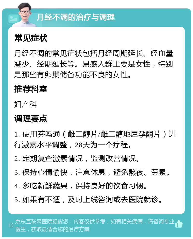 月经不调的治疗与调理 常见症状 月经不调的常见症状包括月经周期延长、经血量减少、经期延长等。易感人群主要是女性，特别是那些有卵巢储备功能不良的女性。 推荐科室 妇产科 调理要点 1. 使用芬吗通（雌二醇片/雌二醇地屈孕酮片）进行激素水平调整，28天为一个疗程。 2. 定期复查激素情况，监测改善情况。 3. 保持心情愉快，注意休息，避免熬夜、劳累。 4. 多吃新鲜蔬果，保持良好的饮食习惯。 5. 如果有不适，及时上线咨询或去医院就诊。