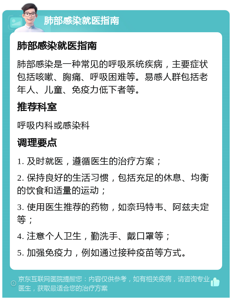 肺部感染就医指南 肺部感染就医指南 肺部感染是一种常见的呼吸系统疾病，主要症状包括咳嗽、胸痛、呼吸困难等。易感人群包括老年人、儿童、免疫力低下者等。 推荐科室 呼吸内科或感染科 调理要点 1. 及时就医，遵循医生的治疗方案； 2. 保持良好的生活习惯，包括充足的休息、均衡的饮食和适量的运动； 3. 使用医生推荐的药物，如奈玛特韦、阿兹夫定等； 4. 注意个人卫生，勤洗手、戴口罩等； 5. 加强免疫力，例如通过接种疫苗等方式。