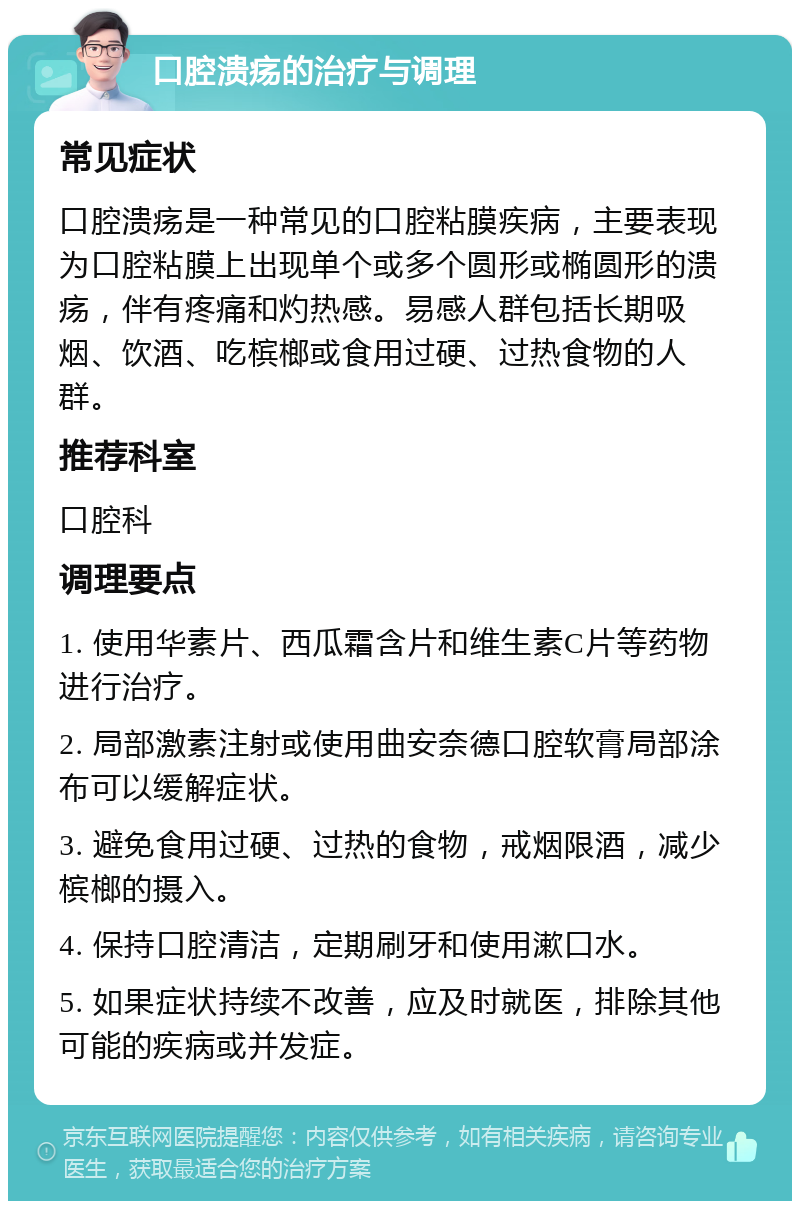 口腔溃疡的治疗与调理 常见症状 口腔溃疡是一种常见的口腔粘膜疾病，主要表现为口腔粘膜上出现单个或多个圆形或椭圆形的溃疡，伴有疼痛和灼热感。易感人群包括长期吸烟、饮酒、吃槟榔或食用过硬、过热食物的人群。 推荐科室 口腔科 调理要点 1. 使用华素片、西瓜霜含片和维生素C片等药物进行治疗。 2. 局部激素注射或使用曲安奈德口腔软膏局部涂布可以缓解症状。 3. 避免食用过硬、过热的食物，戒烟限酒，减少槟榔的摄入。 4. 保持口腔清洁，定期刷牙和使用漱口水。 5. 如果症状持续不改善，应及时就医，排除其他可能的疾病或并发症。