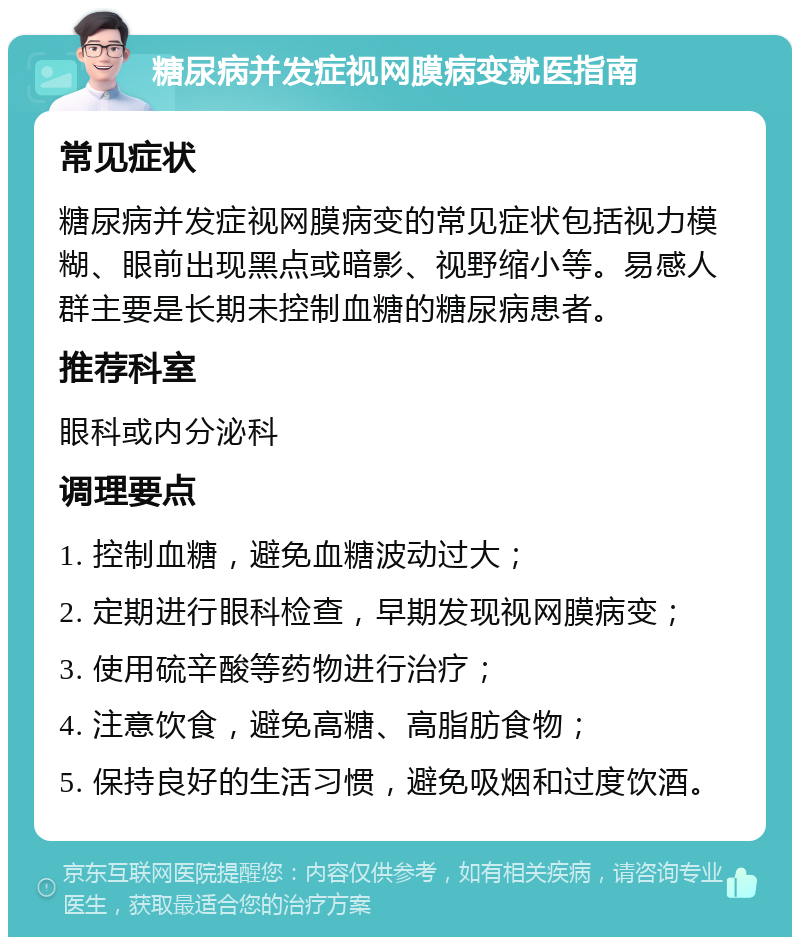 糖尿病并发症视网膜病变就医指南 常见症状 糖尿病并发症视网膜病变的常见症状包括视力模糊、眼前出现黑点或暗影、视野缩小等。易感人群主要是长期未控制血糖的糖尿病患者。 推荐科室 眼科或内分泌科 调理要点 1. 控制血糖，避免血糖波动过大； 2. 定期进行眼科检查，早期发现视网膜病变； 3. 使用硫辛酸等药物进行治疗； 4. 注意饮食，避免高糖、高脂肪食物； 5. 保持良好的生活习惯，避免吸烟和过度饮酒。