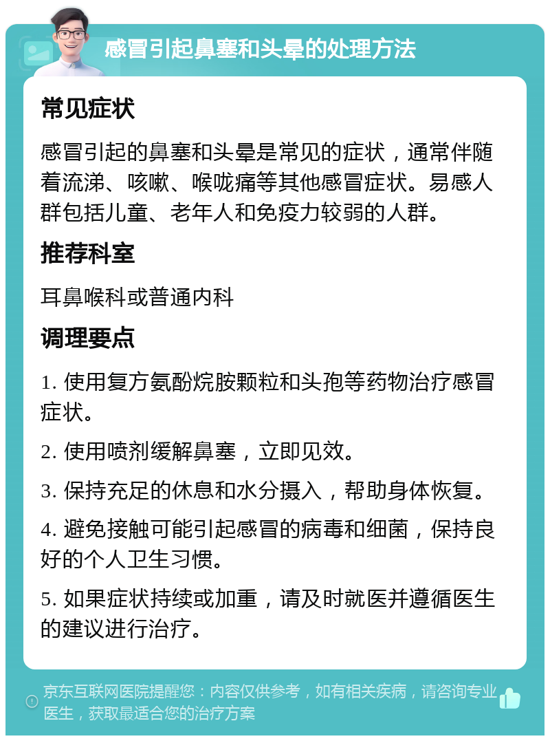 感冒引起鼻塞和头晕的处理方法 常见症状 感冒引起的鼻塞和头晕是常见的症状，通常伴随着流涕、咳嗽、喉咙痛等其他感冒症状。易感人群包括儿童、老年人和免疫力较弱的人群。 推荐科室 耳鼻喉科或普通内科 调理要点 1. 使用复方氨酚烷胺颗粒和头孢等药物治疗感冒症状。 2. 使用喷剂缓解鼻塞，立即见效。 3. 保持充足的休息和水分摄入，帮助身体恢复。 4. 避免接触可能引起感冒的病毒和细菌，保持良好的个人卫生习惯。 5. 如果症状持续或加重，请及时就医并遵循医生的建议进行治疗。