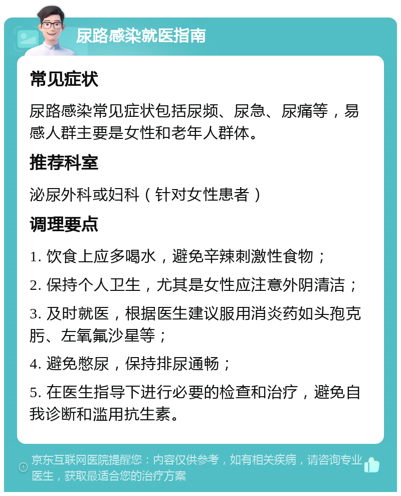 尿路感染就医指南 常见症状 尿路感染常见症状包括尿频、尿急、尿痛等，易感人群主要是女性和老年人群体。 推荐科室 泌尿外科或妇科（针对女性患者） 调理要点 1. 饮食上应多喝水，避免辛辣刺激性食物； 2. 保持个人卫生，尤其是女性应注意外阴清洁； 3. 及时就医，根据医生建议服用消炎药如头孢克肟、左氧氟沙星等； 4. 避免憋尿，保持排尿通畅； 5. 在医生指导下进行必要的检查和治疗，避免自我诊断和滥用抗生素。