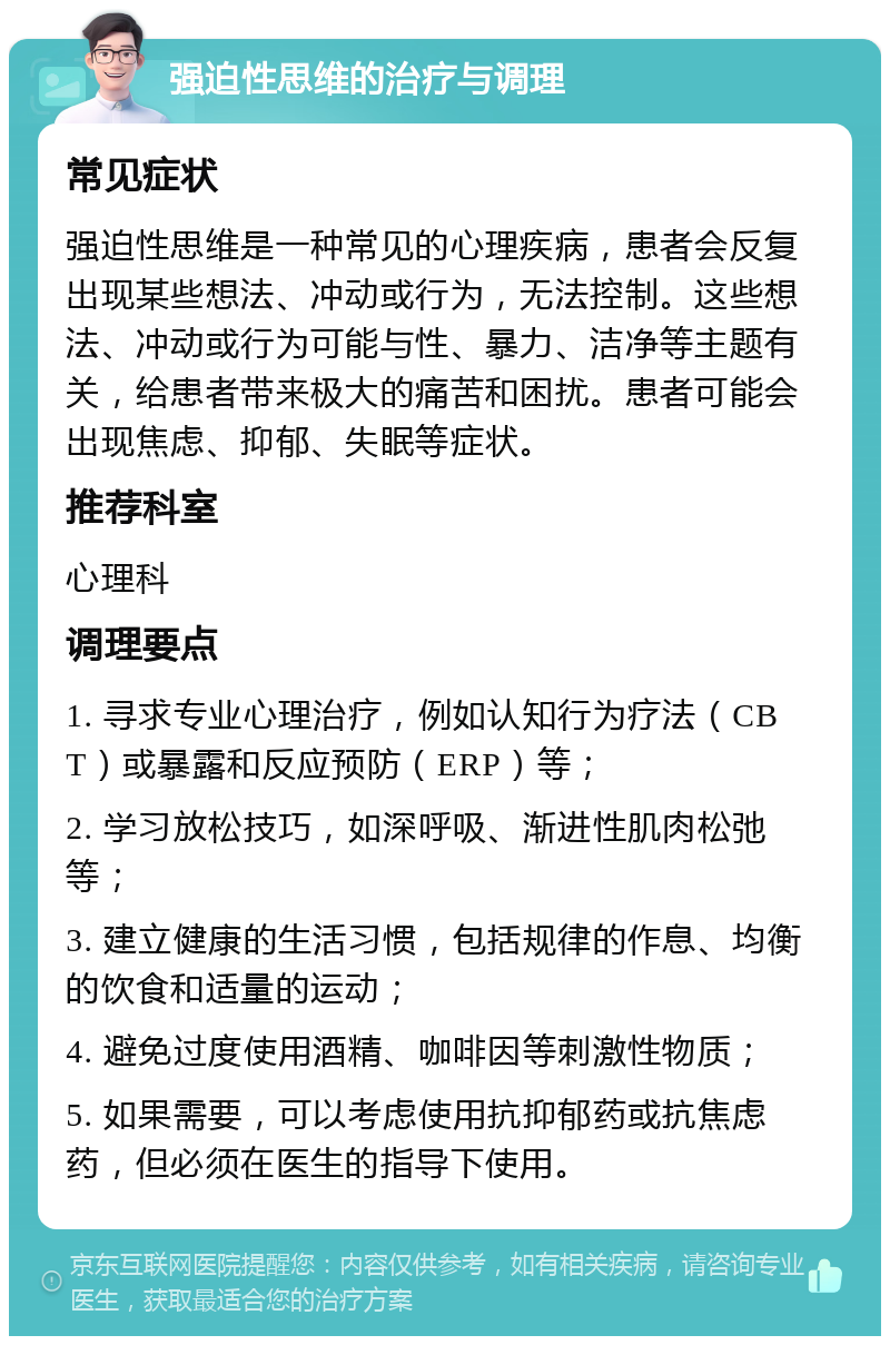 强迫性思维的治疗与调理 常见症状 强迫性思维是一种常见的心理疾病，患者会反复出现某些想法、冲动或行为，无法控制。这些想法、冲动或行为可能与性、暴力、洁净等主题有关，给患者带来极大的痛苦和困扰。患者可能会出现焦虑、抑郁、失眠等症状。 推荐科室 心理科 调理要点 1. 寻求专业心理治疗，例如认知行为疗法（CBT）或暴露和反应预防（ERP）等； 2. 学习放松技巧，如深呼吸、渐进性肌肉松弛等； 3. 建立健康的生活习惯，包括规律的作息、均衡的饮食和适量的运动； 4. 避免过度使用酒精、咖啡因等刺激性物质； 5. 如果需要，可以考虑使用抗抑郁药或抗焦虑药，但必须在医生的指导下使用。