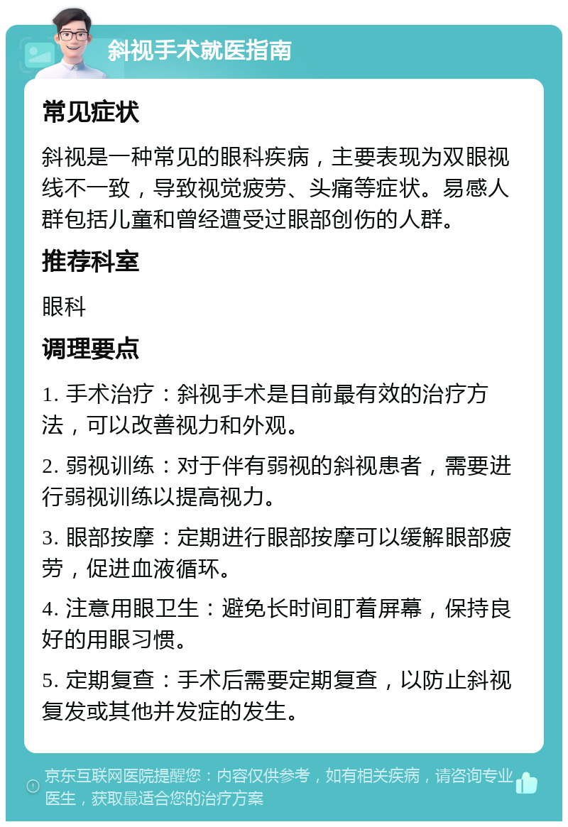 斜视手术就医指南 常见症状 斜视是一种常见的眼科疾病，主要表现为双眼视线不一致，导致视觉疲劳、头痛等症状。易感人群包括儿童和曾经遭受过眼部创伤的人群。 推荐科室 眼科 调理要点 1. 手术治疗：斜视手术是目前最有效的治疗方法，可以改善视力和外观。 2. 弱视训练：对于伴有弱视的斜视患者，需要进行弱视训练以提高视力。 3. 眼部按摩：定期进行眼部按摩可以缓解眼部疲劳，促进血液循环。 4. 注意用眼卫生：避免长时间盯着屏幕，保持良好的用眼习惯。 5. 定期复查：手术后需要定期复查，以防止斜视复发或其他并发症的发生。