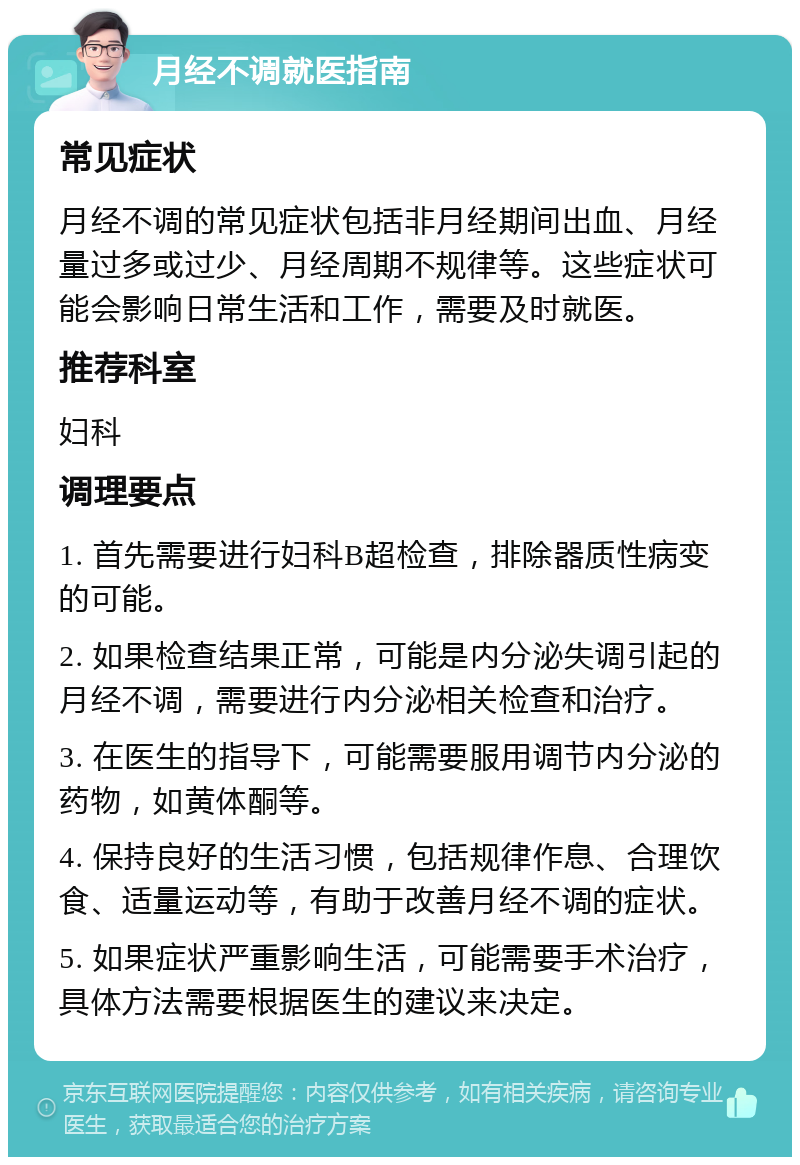 月经不调就医指南 常见症状 月经不调的常见症状包括非月经期间出血、月经量过多或过少、月经周期不规律等。这些症状可能会影响日常生活和工作，需要及时就医。 推荐科室 妇科 调理要点 1. 首先需要进行妇科B超检查，排除器质性病变的可能。 2. 如果检查结果正常，可能是内分泌失调引起的月经不调，需要进行内分泌相关检查和治疗。 3. 在医生的指导下，可能需要服用调节内分泌的药物，如黄体酮等。 4. 保持良好的生活习惯，包括规律作息、合理饮食、适量运动等，有助于改善月经不调的症状。 5. 如果症状严重影响生活，可能需要手术治疗，具体方法需要根据医生的建议来决定。