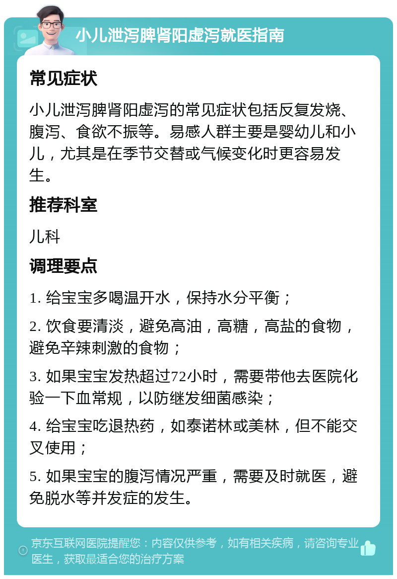 小儿泄泻脾肾阳虚泻就医指南 常见症状 小儿泄泻脾肾阳虚泻的常见症状包括反复发烧、腹泻、食欲不振等。易感人群主要是婴幼儿和小儿，尤其是在季节交替或气候变化时更容易发生。 推荐科室 儿科 调理要点 1. 给宝宝多喝温开水，保持水分平衡； 2. 饮食要清淡，避免高油，高糖，高盐的食物，避免辛辣刺激的食物； 3. 如果宝宝发热超过72小时，需要带他去医院化验一下血常规，以防继发细菌感染； 4. 给宝宝吃退热药，如泰诺林或美林，但不能交叉使用； 5. 如果宝宝的腹泻情况严重，需要及时就医，避免脱水等并发症的发生。