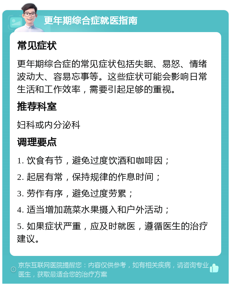 更年期综合症就医指南 常见症状 更年期综合症的常见症状包括失眠、易怒、情绪波动大、容易忘事等。这些症状可能会影响日常生活和工作效率，需要引起足够的重视。 推荐科室 妇科或内分泌科 调理要点 1. 饮食有节，避免过度饮酒和咖啡因； 2. 起居有常，保持规律的作息时间； 3. 劳作有序，避免过度劳累； 4. 适当增加蔬菜水果摄入和户外活动； 5. 如果症状严重，应及时就医，遵循医生的治疗建议。