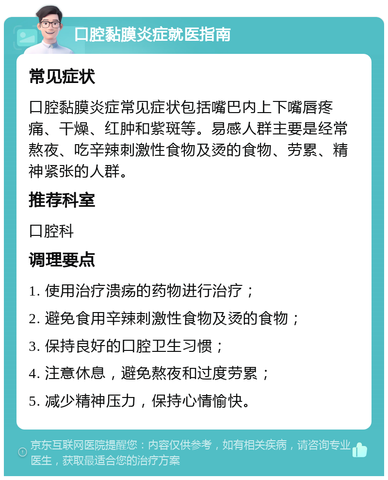 口腔黏膜炎症就医指南 常见症状 口腔黏膜炎症常见症状包括嘴巴内上下嘴唇疼痛、干燥、红肿和紫斑等。易感人群主要是经常熬夜、吃辛辣刺激性食物及烫的食物、劳累、精神紧张的人群。 推荐科室 口腔科 调理要点 1. 使用治疗溃疡的药物进行治疗； 2. 避免食用辛辣刺激性食物及烫的食物； 3. 保持良好的口腔卫生习惯； 4. 注意休息，避免熬夜和过度劳累； 5. 减少精神压力，保持心情愉快。