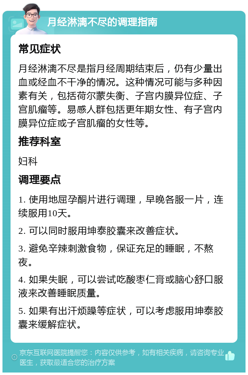 月经淋漓不尽的调理指南 常见症状 月经淋漓不尽是指月经周期结束后，仍有少量出血或经血不干净的情况。这种情况可能与多种因素有关，包括荷尔蒙失衡、子宫内膜异位症、子宫肌瘤等。易感人群包括更年期女性、有子宫内膜异位症或子宫肌瘤的女性等。 推荐科室 妇科 调理要点 1. 使用地屈孕酮片进行调理，早晚各服一片，连续服用10天。 2. 可以同时服用坤泰胶囊来改善症状。 3. 避免辛辣刺激食物，保证充足的睡眠，不熬夜。 4. 如果失眠，可以尝试吃酸枣仁膏或脑心舒口服液来改善睡眠质量。 5. 如果有出汗烦躁等症状，可以考虑服用坤泰胶囊来缓解症状。