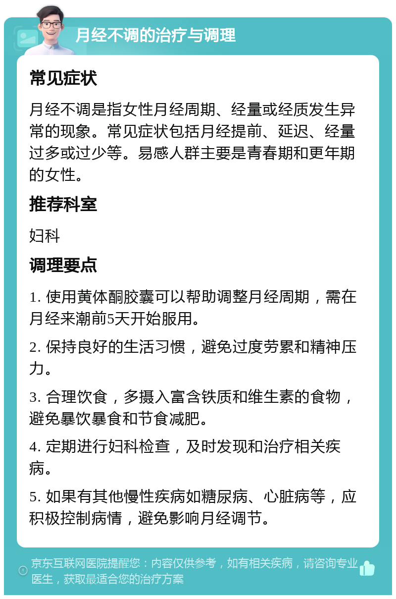 月经不调的治疗与调理 常见症状 月经不调是指女性月经周期、经量或经质发生异常的现象。常见症状包括月经提前、延迟、经量过多或过少等。易感人群主要是青春期和更年期的女性。 推荐科室 妇科 调理要点 1. 使用黄体酮胶囊可以帮助调整月经周期，需在月经来潮前5天开始服用。 2. 保持良好的生活习惯，避免过度劳累和精神压力。 3. 合理饮食，多摄入富含铁质和维生素的食物，避免暴饮暴食和节食减肥。 4. 定期进行妇科检查，及时发现和治疗相关疾病。 5. 如果有其他慢性疾病如糖尿病、心脏病等，应积极控制病情，避免影响月经调节。