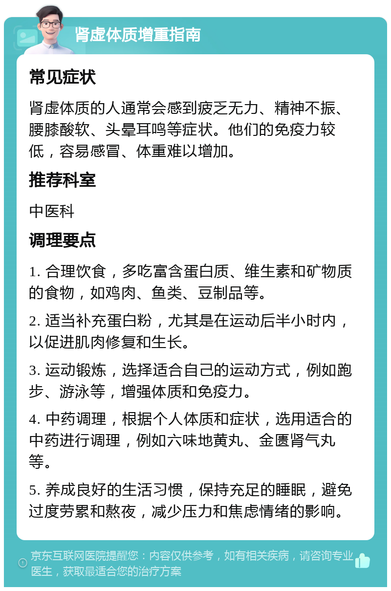 肾虚体质增重指南 常见症状 肾虚体质的人通常会感到疲乏无力、精神不振、腰膝酸软、头晕耳鸣等症状。他们的免疫力较低，容易感冒、体重难以增加。 推荐科室 中医科 调理要点 1. 合理饮食，多吃富含蛋白质、维生素和矿物质的食物，如鸡肉、鱼类、豆制品等。 2. 适当补充蛋白粉，尤其是在运动后半小时内，以促进肌肉修复和生长。 3. 运动锻炼，选择适合自己的运动方式，例如跑步、游泳等，增强体质和免疫力。 4. 中药调理，根据个人体质和症状，选用适合的中药进行调理，例如六味地黄丸、金匮肾气丸等。 5. 养成良好的生活习惯，保持充足的睡眠，避免过度劳累和熬夜，减少压力和焦虑情绪的影响。