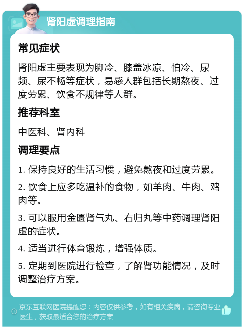 肾阳虚调理指南 常见症状 肾阳虚主要表现为脚冷、膝盖冰凉、怕冷、尿频、尿不畅等症状，易感人群包括长期熬夜、过度劳累、饮食不规律等人群。 推荐科室 中医科、肾内科 调理要点 1. 保持良好的生活习惯，避免熬夜和过度劳累。 2. 饮食上应多吃温补的食物，如羊肉、牛肉、鸡肉等。 3. 可以服用金匮肾气丸、右归丸等中药调理肾阳虚的症状。 4. 适当进行体育锻炼，增强体质。 5. 定期到医院进行检查，了解肾功能情况，及时调整治疗方案。