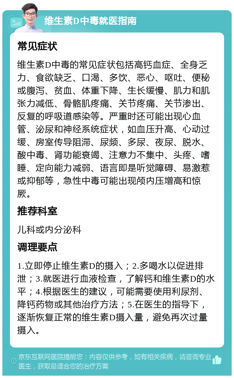 维生素D中毒就医指南 常见症状 维生素D中毒的常见症状包括高钙血症、全身乏力、食欲缺乏、口渴、多饮、恶心、呕吐、便秘或腹泻、贫血、体重下降、生长缓慢、肌力和肌张力减低、骨骼肌疼痛、关节疼痛、关节渗出、反复的呼吸道感染等。严重时还可能出现心血管、泌尿和神经系统症状，如血压升高、心动过缓、房室传导阻滞、尿频、多尿、夜尿、脱水、酸中毒、肾功能衰竭、注意力不集中、头疼、嗜睡、定向能力减弱、语言即是听觉障碍、易激惹或抑郁等，急性中毒可能出现颅内压增高和惊厥。 推荐科室 儿科或内分泌科 调理要点 1.立即停止维生素D的摄入；2.多喝水以促进排泄；3.就医进行血液检查，了解钙和维生素D的水平；4.根据医生的建议，可能需要使用利尿剂、降钙药物或其他治疗方法；5.在医生的指导下，逐渐恢复正常的维生素D摄入量，避免再次过量摄入。