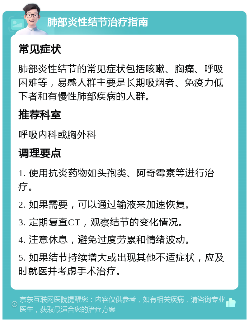 肺部炎性结节治疗指南 常见症状 肺部炎性结节的常见症状包括咳嗽、胸痛、呼吸困难等，易感人群主要是长期吸烟者、免疫力低下者和有慢性肺部疾病的人群。 推荐科室 呼吸内科或胸外科 调理要点 1. 使用抗炎药物如头孢类、阿奇霉素等进行治疗。 2. 如果需要，可以通过输液来加速恢复。 3. 定期复查CT，观察结节的变化情况。 4. 注意休息，避免过度劳累和情绪波动。 5. 如果结节持续增大或出现其他不适症状，应及时就医并考虑手术治疗。