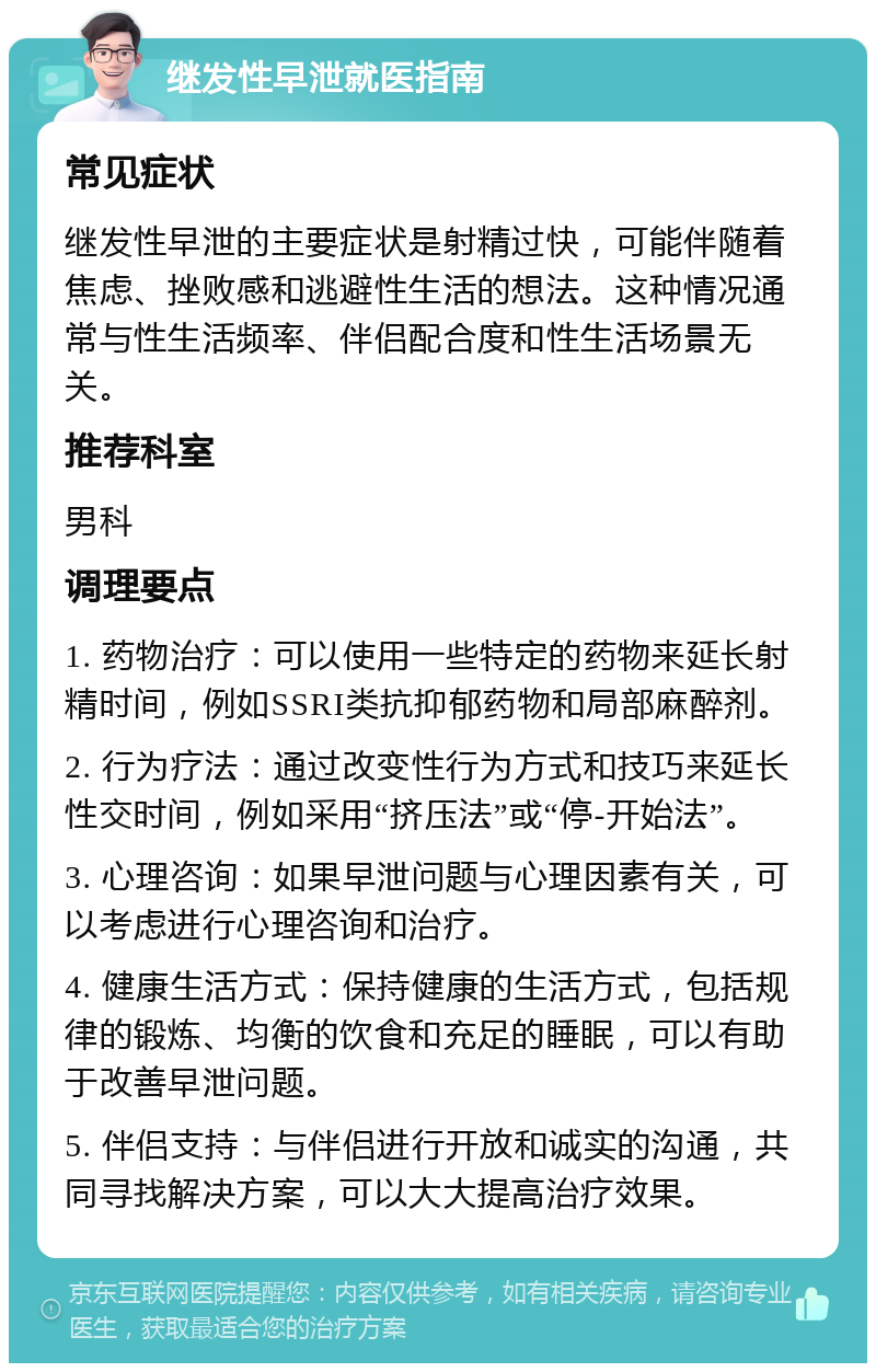 继发性早泄就医指南 常见症状 继发性早泄的主要症状是射精过快，可能伴随着焦虑、挫败感和逃避性生活的想法。这种情况通常与性生活频率、伴侣配合度和性生活场景无关。 推荐科室 男科 调理要点 1. 药物治疗：可以使用一些特定的药物来延长射精时间，例如SSRI类抗抑郁药物和局部麻醉剂。 2. 行为疗法：通过改变性行为方式和技巧来延长性交时间，例如采用“挤压法”或“停-开始法”。 3. 心理咨询：如果早泄问题与心理因素有关，可以考虑进行心理咨询和治疗。 4. 健康生活方式：保持健康的生活方式，包括规律的锻炼、均衡的饮食和充足的睡眠，可以有助于改善早泄问题。 5. 伴侣支持：与伴侣进行开放和诚实的沟通，共同寻找解决方案，可以大大提高治疗效果。