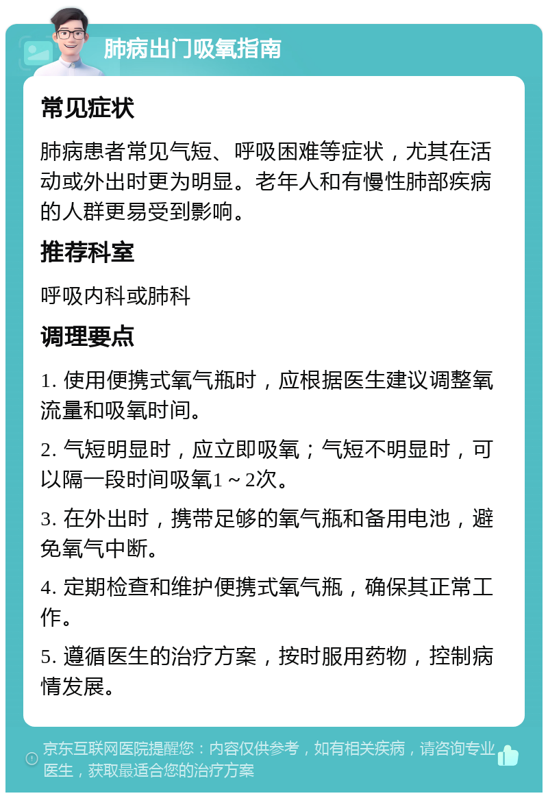 肺病出门吸氧指南 常见症状 肺病患者常见气短、呼吸困难等症状，尤其在活动或外出时更为明显。老年人和有慢性肺部疾病的人群更易受到影响。 推荐科室 呼吸内科或肺科 调理要点 1. 使用便携式氧气瓶时，应根据医生建议调整氧流量和吸氧时间。 2. 气短明显时，应立即吸氧；气短不明显时，可以隔一段时间吸氧1～2次。 3. 在外出时，携带足够的氧气瓶和备用电池，避免氧气中断。 4. 定期检查和维护便携式氧气瓶，确保其正常工作。 5. 遵循医生的治疗方案，按时服用药物，控制病情发展。