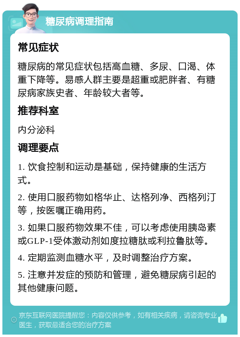 糖尿病调理指南 常见症状 糖尿病的常见症状包括高血糖、多尿、口渴、体重下降等。易感人群主要是超重或肥胖者、有糖尿病家族史者、年龄较大者等。 推荐科室 内分泌科 调理要点 1. 饮食控制和运动是基础，保持健康的生活方式。 2. 使用口服药物如格华止、达格列净、西格列汀等，按医嘱正确用药。 3. 如果口服药物效果不佳，可以考虑使用胰岛素或GLP-1受体激动剂如度拉糖肽或利拉鲁肽等。 4. 定期监测血糖水平，及时调整治疗方案。 5. 注意并发症的预防和管理，避免糖尿病引起的其他健康问题。