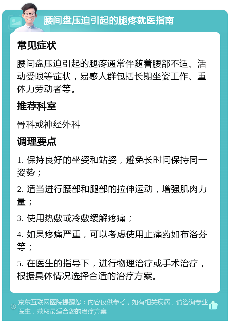 腰间盘压迫引起的腿疼就医指南 常见症状 腰间盘压迫引起的腿疼通常伴随着腰部不适、活动受限等症状，易感人群包括长期坐姿工作、重体力劳动者等。 推荐科室 骨科或神经外科 调理要点 1. 保持良好的坐姿和站姿，避免长时间保持同一姿势； 2. 适当进行腰部和腿部的拉伸运动，增强肌肉力量； 3. 使用热敷或冷敷缓解疼痛； 4. 如果疼痛严重，可以考虑使用止痛药如布洛芬等； 5. 在医生的指导下，进行物理治疗或手术治疗，根据具体情况选择合适的治疗方案。