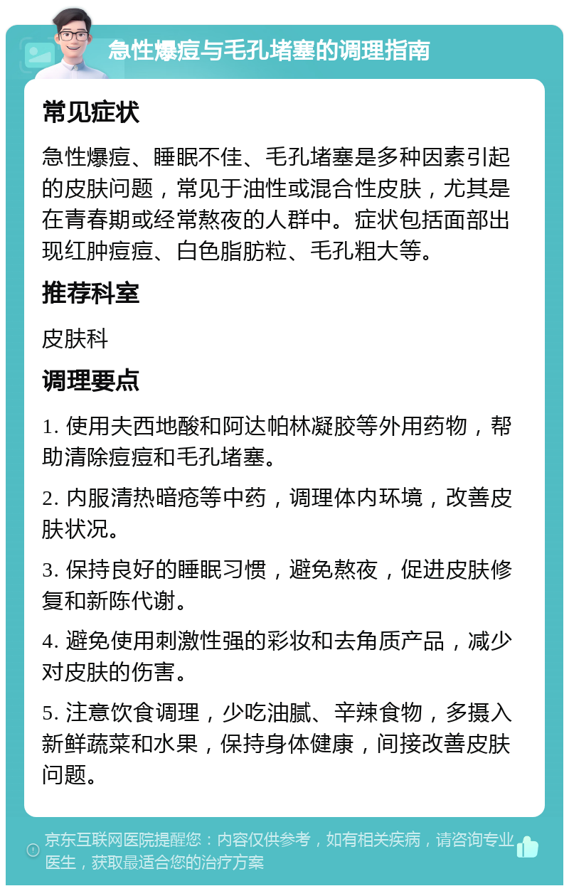 急性爆痘与毛孔堵塞的调理指南 常见症状 急性爆痘、睡眠不佳、毛孔堵塞是多种因素引起的皮肤问题，常见于油性或混合性皮肤，尤其是在青春期或经常熬夜的人群中。症状包括面部出现红肿痘痘、白色脂肪粒、毛孔粗大等。 推荐科室 皮肤科 调理要点 1. 使用夫西地酸和阿达帕林凝胶等外用药物，帮助清除痘痘和毛孔堵塞。 2. 内服清热暗疮等中药，调理体内环境，改善皮肤状况。 3. 保持良好的睡眠习惯，避免熬夜，促进皮肤修复和新陈代谢。 4. 避免使用刺激性强的彩妆和去角质产品，减少对皮肤的伤害。 5. 注意饮食调理，少吃油腻、辛辣食物，多摄入新鲜蔬菜和水果，保持身体健康，间接改善皮肤问题。